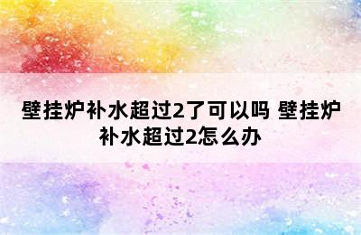 壁挂炉补水超过2了可以吗 壁挂炉补水超过2怎么办